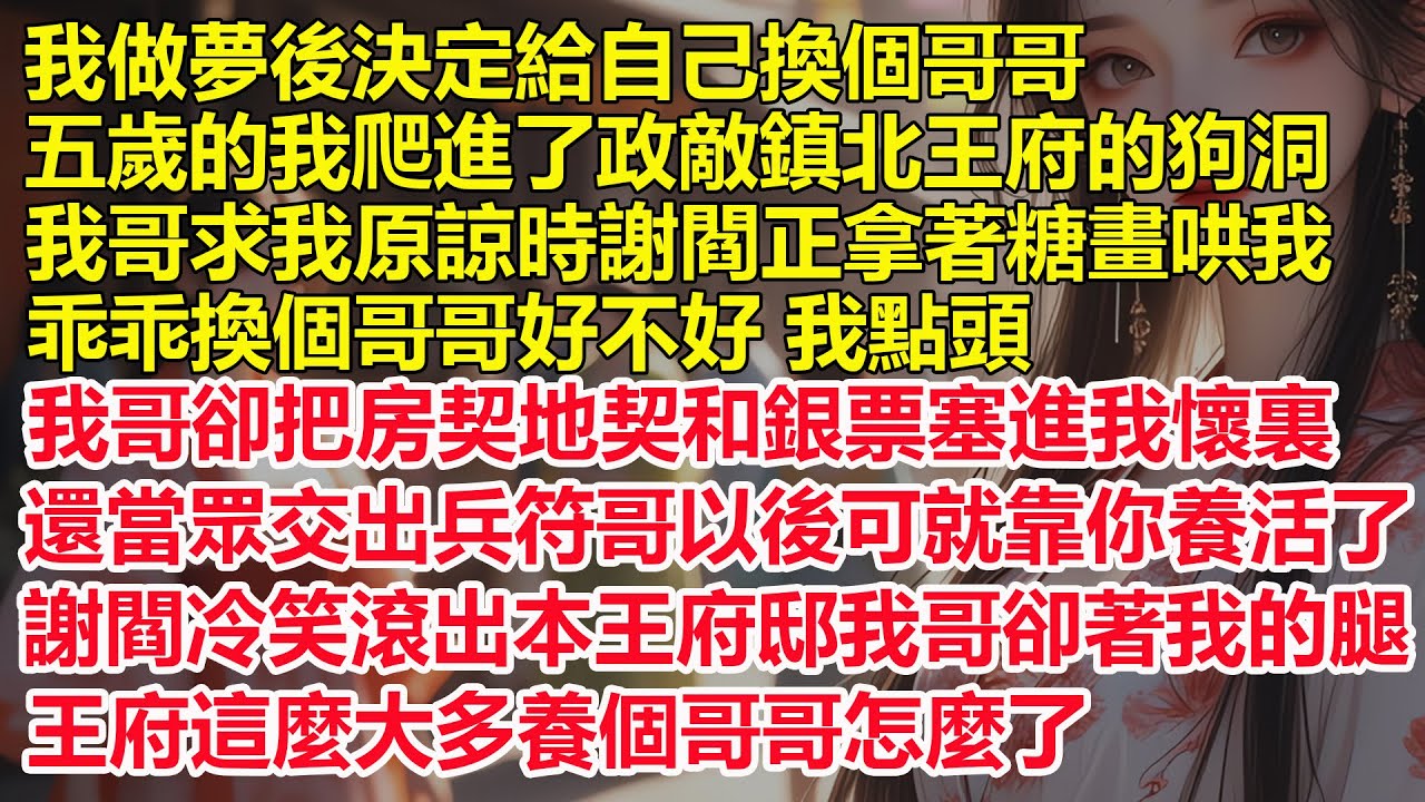 我做夢後決定換個哥哥，五歲的我爬進了政敵鎮北王府的狗洞，我哥求我原諒時謝閻正拿著糖畫哄我，乖乖換個哥哥好不好我點頭，我哥卻把房契和銀票塞進我懷裏，還當眾交出兵符，哥以後可就靠你養活了。