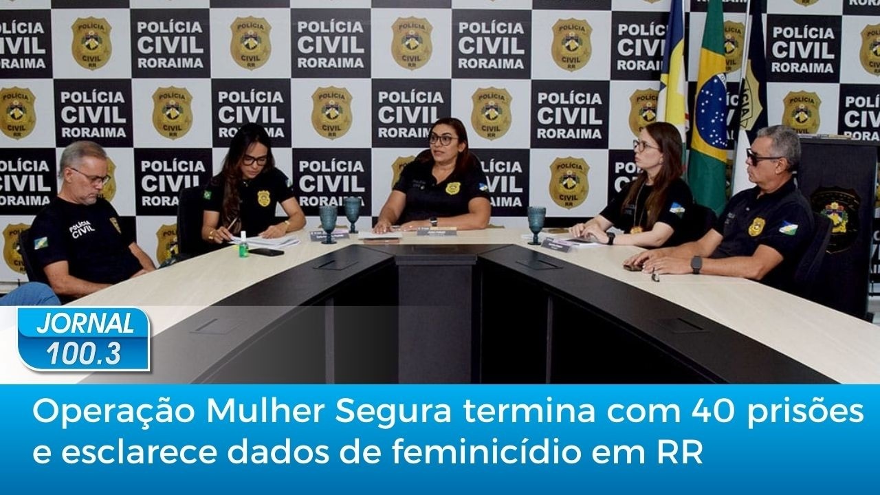 Jornal 100.3: Operação Mulher Segura termina com 40 prisões e esclarece dados de feminicídio em RR