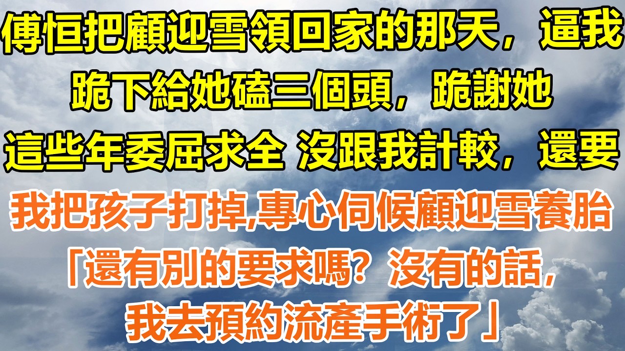 （完結爽文）傅恒把顧迎雪領回家的那天，逼我跪下給她磕三個頭，跪謝她這些年委屈求全 沒跟我計較，還要我把孩子打掉，專心伺候顧迎雪養胎。「還有別的要求嗎？沒有的話，我去預約流產手術了」#情感生活#老年人