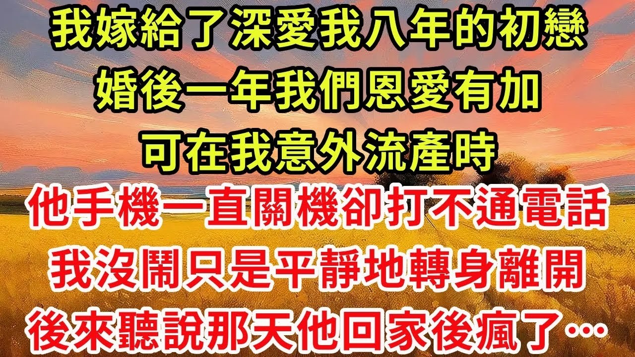 我嫁給了深愛我八年的初戀。婚後一年，我們恩愛有加，可在我意外流產時，他手機一直關機卻打不通電話，我沒鬧，只是平靜地轉身離開。後來聽說那天他回家後瘋了！
