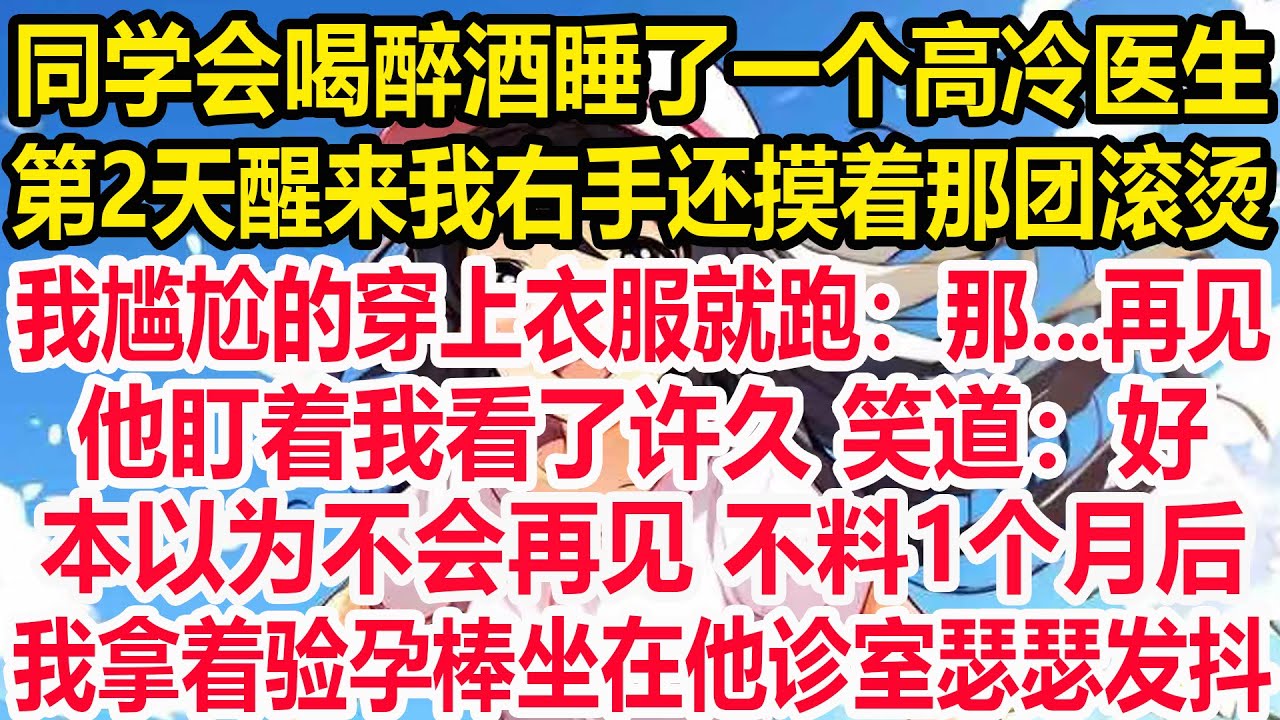 同学会喝醉酒睡了一个高冷医生，第2天醒来我右手还摸着那团滚烫，我尴尬的穿上衣服就跑：那...再见。他盯着我看了许久 笑道：好。，本以为不会再见 不料1个月后，我拿着验孕棒坐在他诊室瑟瑟发抖。