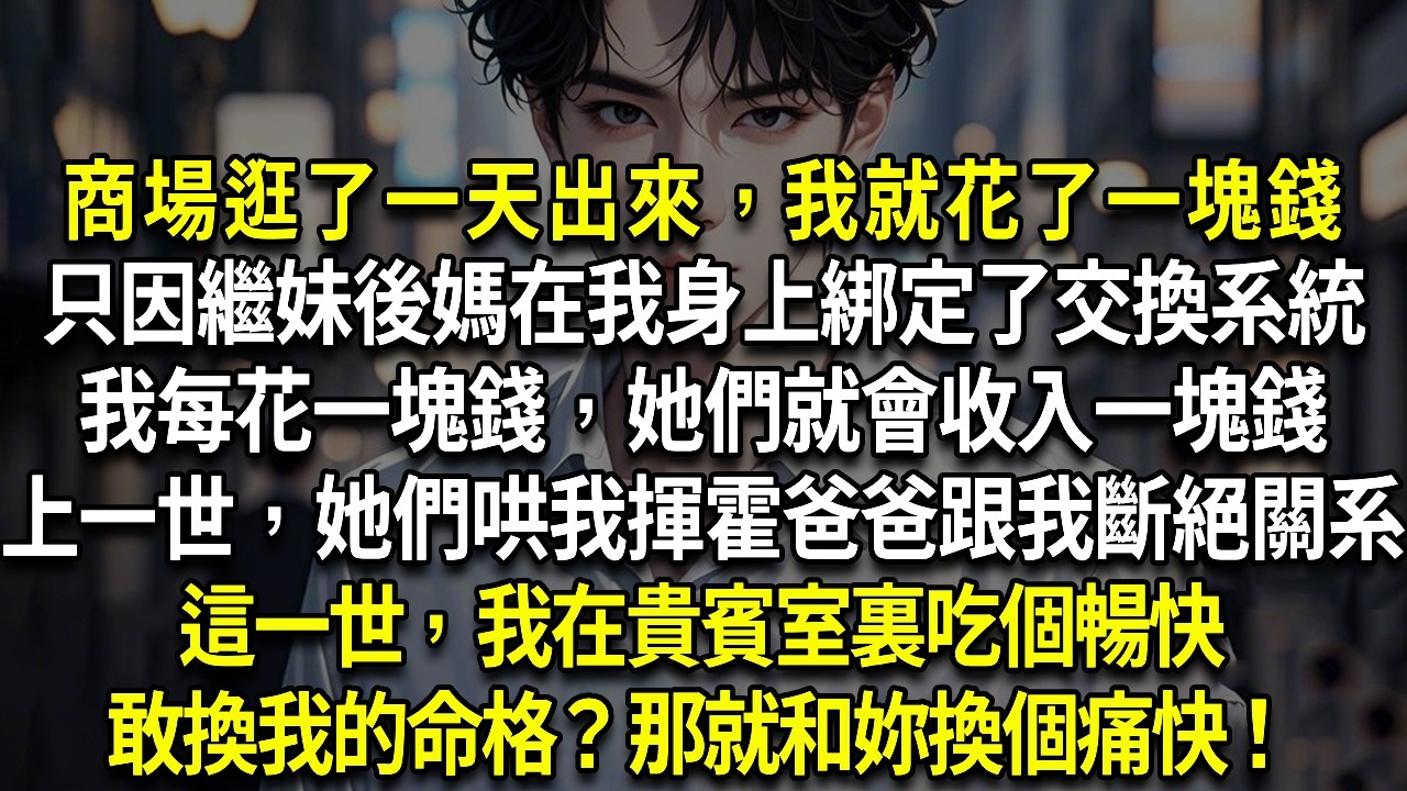 商場逛了一天出來，我就花了一塊錢只因繼妹後媽在我身上綁定了交換系統我每花一塊錢，她們就會收入一塊錢上一世，她們哄我揮霍爸爸跟我斷絕關系這一世，我在貴賓室裏吃個暢快敢換我的命格？那就和妳換個痛快！