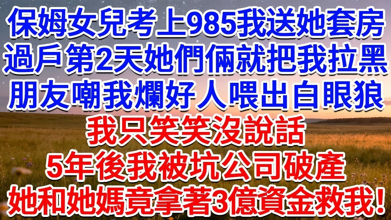 保姆女兒考上985我送她套房，過戶第2天她們倆就把我拉黑，朋友嘲我爛好人喂出白眼狼！我只笑笑沒說話，5年後我被坑公司破產，她和她媽竟拿著3億資金救我！#為人處世 #生活經驗 #情感故事 #故事