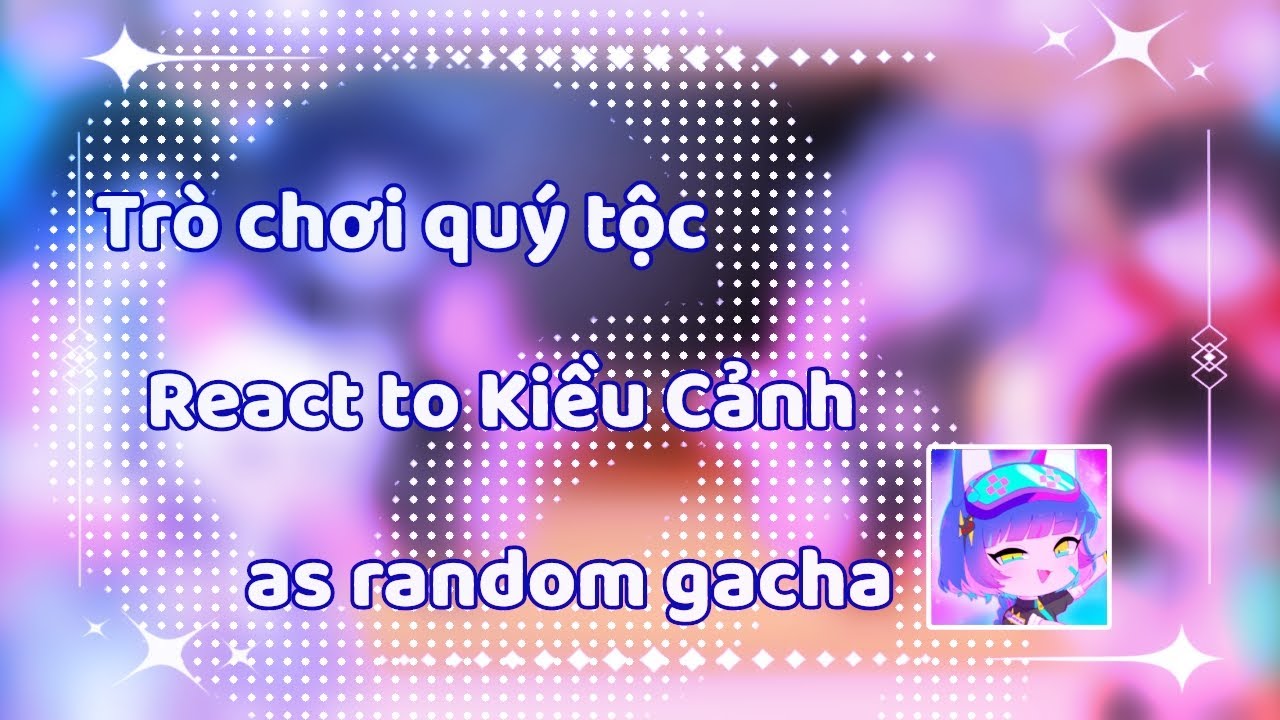 Trò chơi quý tộc react Kiều Cảnh as random gacha 