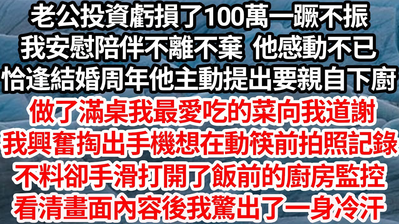 老公投資虧損100萬一蹶不振，我陪伴不離不棄 他感動，恰逢周年他親自下廚，做滿桌我最愛吃的菜向我道謝，我掏手機想在吃前拍照記錄，不料卻手滑打開了飯前廚房監控，看清畫面內容我驚出一身冷汗【倫理】【都市】