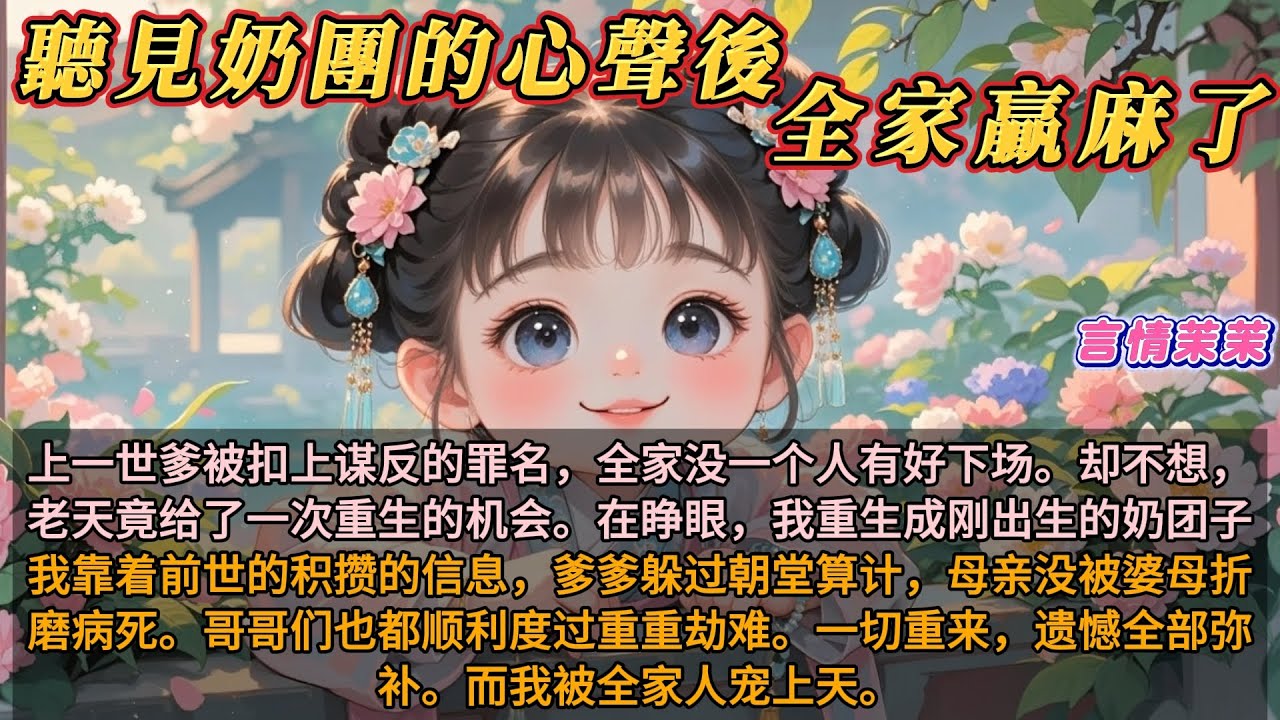 《聽見奶團的心聲後全家贏麻了》上一世爹被扣上谋反的罪名，全家死在鍘刀下。在睁眼，我重生回刚出生時。我靠前世的信息，爹爹躲过朝堂算计，母亲没被婆母折磨病死。哥哥们也都顺利度过重重難關。而我被全家人宠上天