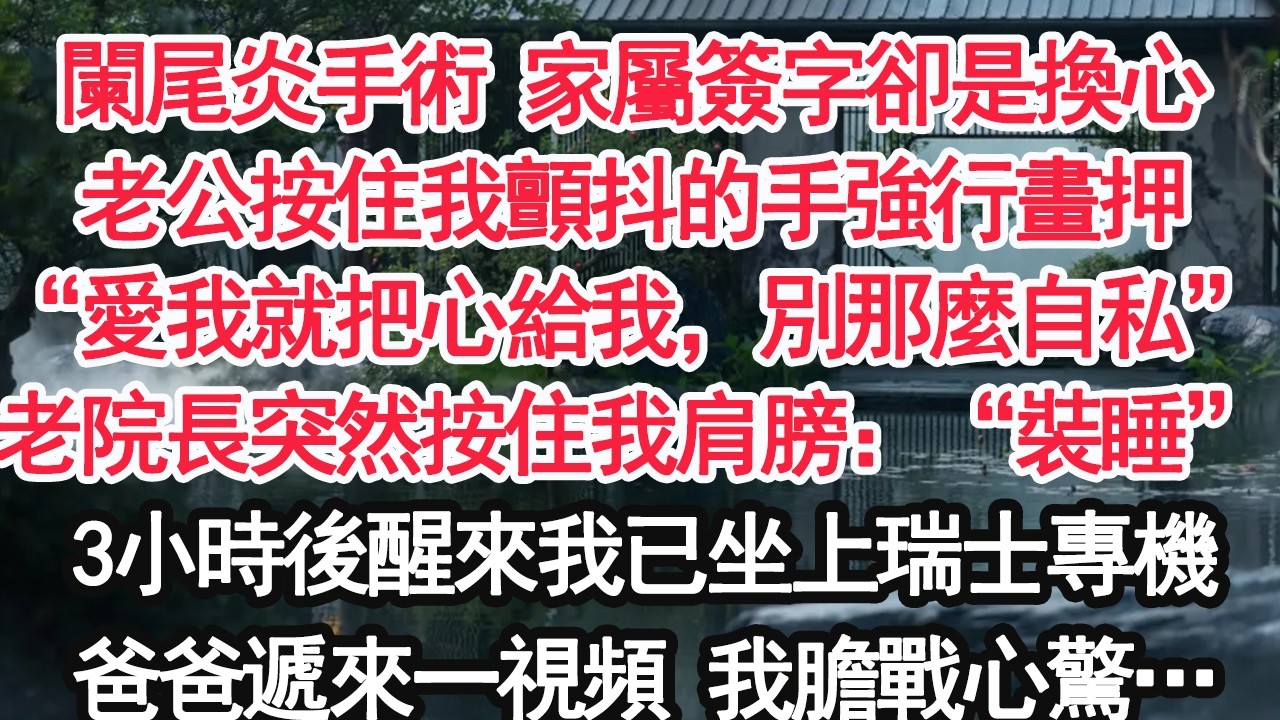 闌尾炎手術 家屬簽字卻是換心老公按住我顫抖的手強行畫押“愛我就把心給我，別那麼自私”老院長突然按住我肩膀：“裝睡”3小時後醒來我已坐上瑞士專機爸爸遞來一視頻 我膽戰心驚…【亞男】【大女主】【婚姻自主】