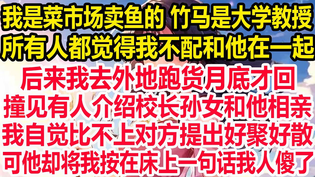 我是菜市场卖鱼的 竹马是大学教授，所有人都觉得我不配和他在一起，后来我去外地跑货月底才回，撞见有人介绍校长孙女和他相亲，我自觉比不上对方提出好聚好散，可他却将我按在床上 一句话我人傻了！