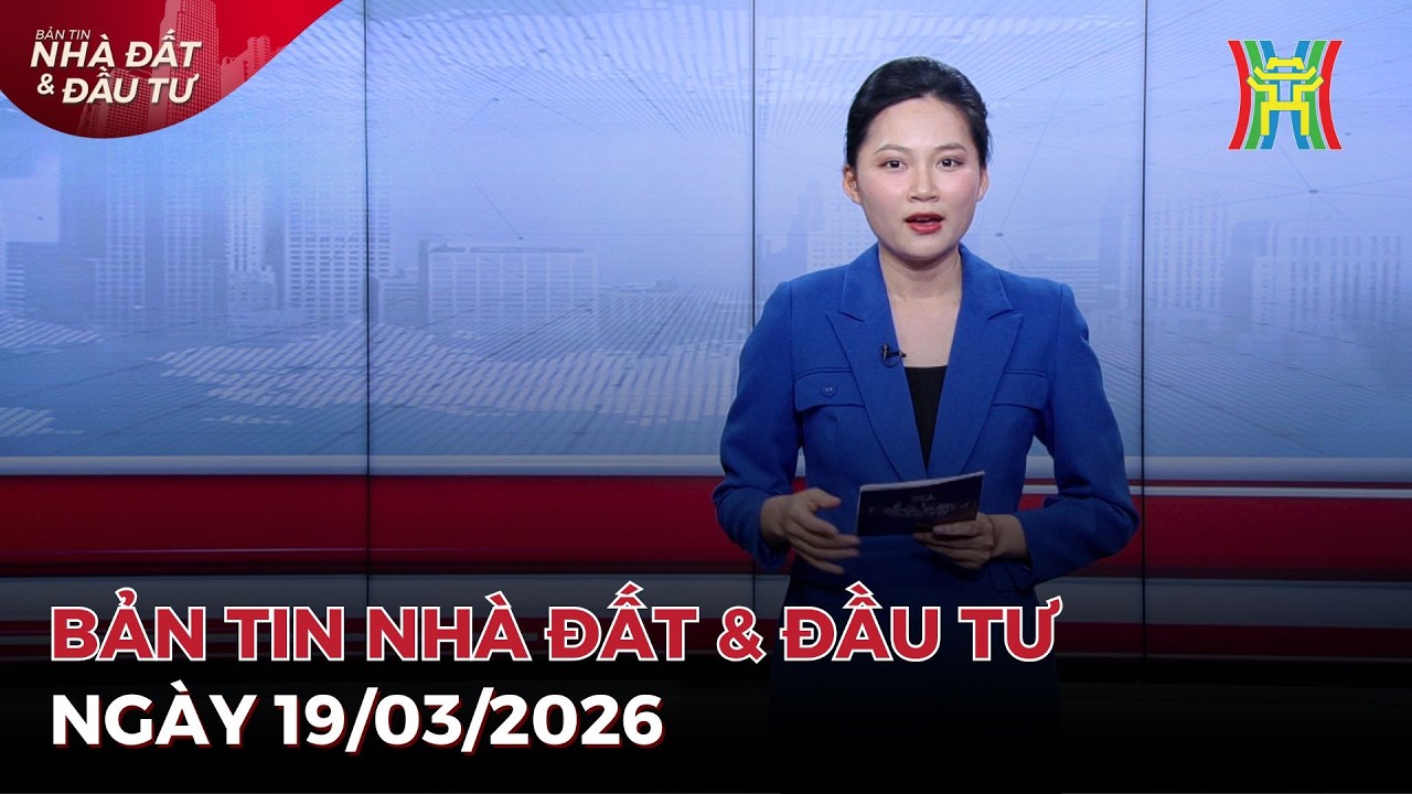 🔴 Bản tin Nhà đất và đầu tư ngày 19/03/2026 | Tin tức bất động sản Hà Nội mới nhất