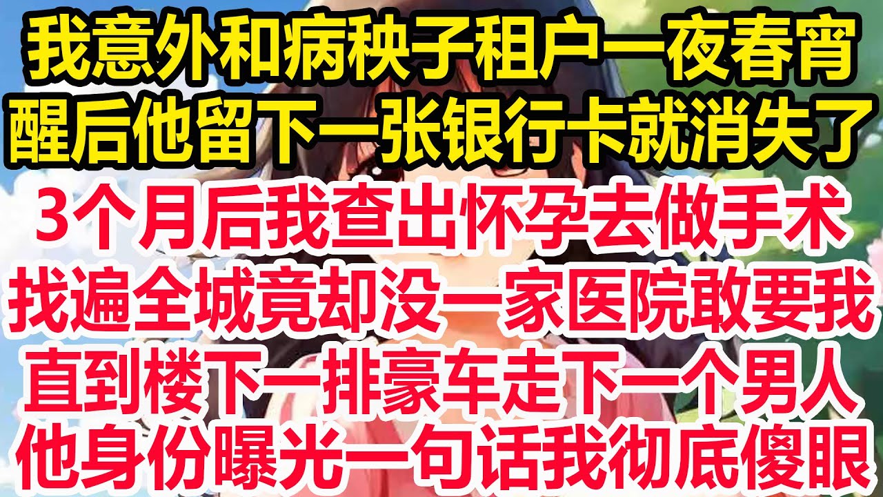 我意外和病秧子租户一夜春宵，醒后他留下一张银行卡就消失了，3个月后我查出怀孕去做手术，找遍全城竟却没一家医院敢要我！直到楼下一排豪车走下一个男人！他身份曝光一句话我彻底傻眼！