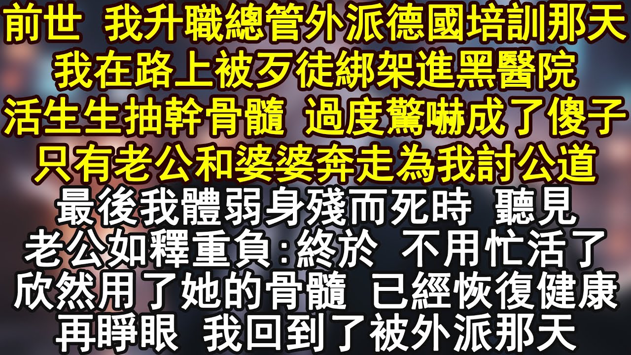 前世 我升職總管外派德國培訓那天我在路上被歹徒綁架進黑醫院活生生抽幹骨髓 過度驚嚇成了傻子只有老公和婆婆奔走為我討公道最後我體弱身殘而死時 聽見老公如釋重負:終於 不用忙活了
