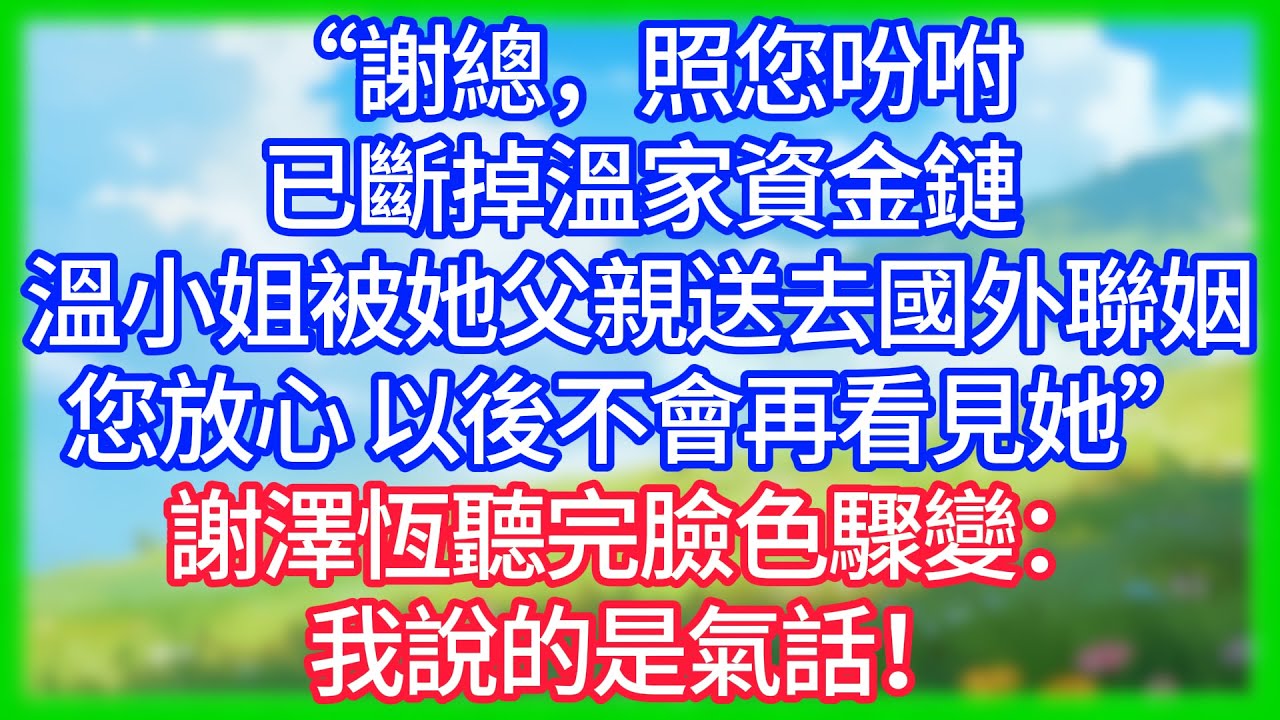 【爽文】「謝總，照您吩咐已斷掉溫家資金鏈，溫小姐已被他父親送去國外聯姻了，您放心，以後不會再看見她了」謝澤恆聽完臉色驟變：我說的是氣話！