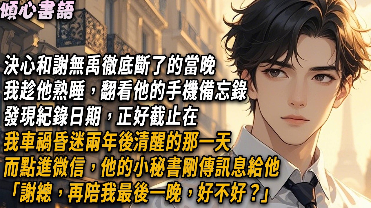 決心和謝無禹徹底斷了的當晚，我趁他熟睡，翻看他的手機備忘錄。發現紀錄日期，正好截止在我車禍昏迷兩年後​​清醒的那一天。而點進微信，他的小秘書剛傳訊息給他「謝總，再陪我最後一晚，好不好？」#小說 #情感