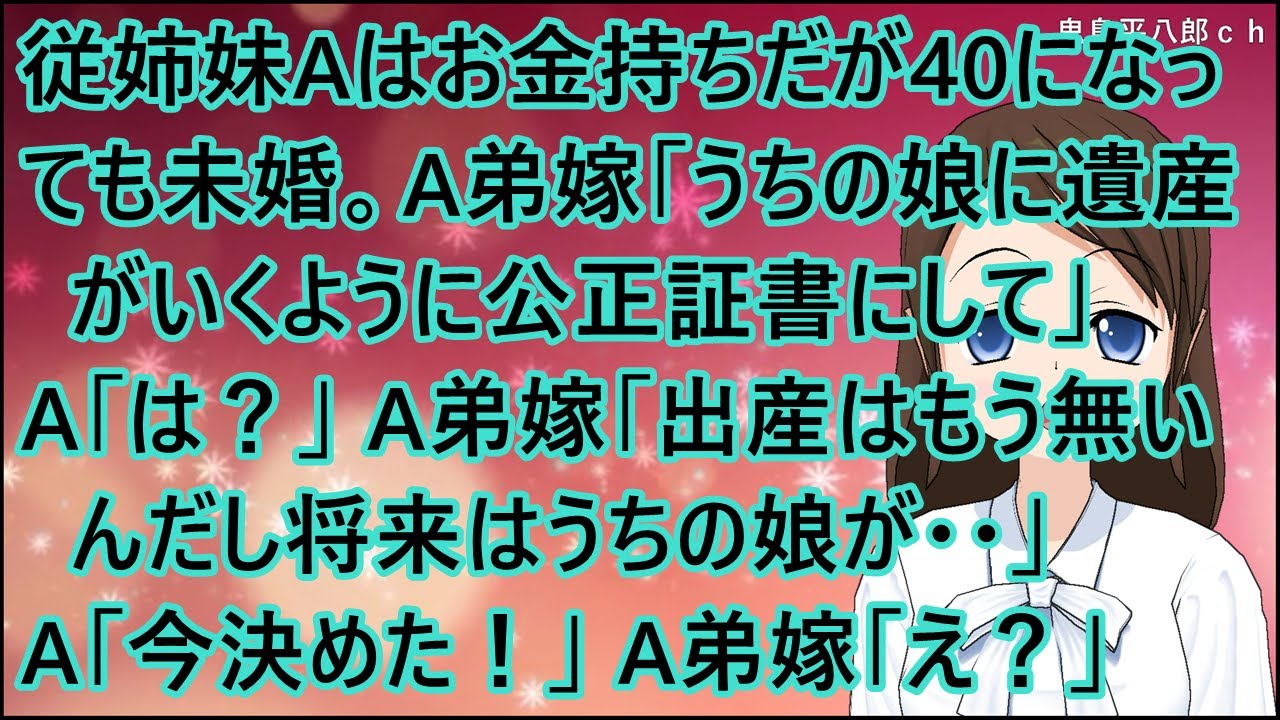 【スカッとする話】従姉妹Aはお金持ちだが40になっても未婚。A弟嫁「うちの娘に遺産がいくように公正証書にして」A「は？」A弟嫁「出産はもう無いんだし将来はうちの娘が・・」A「今決めた！」A弟嫁「え？」