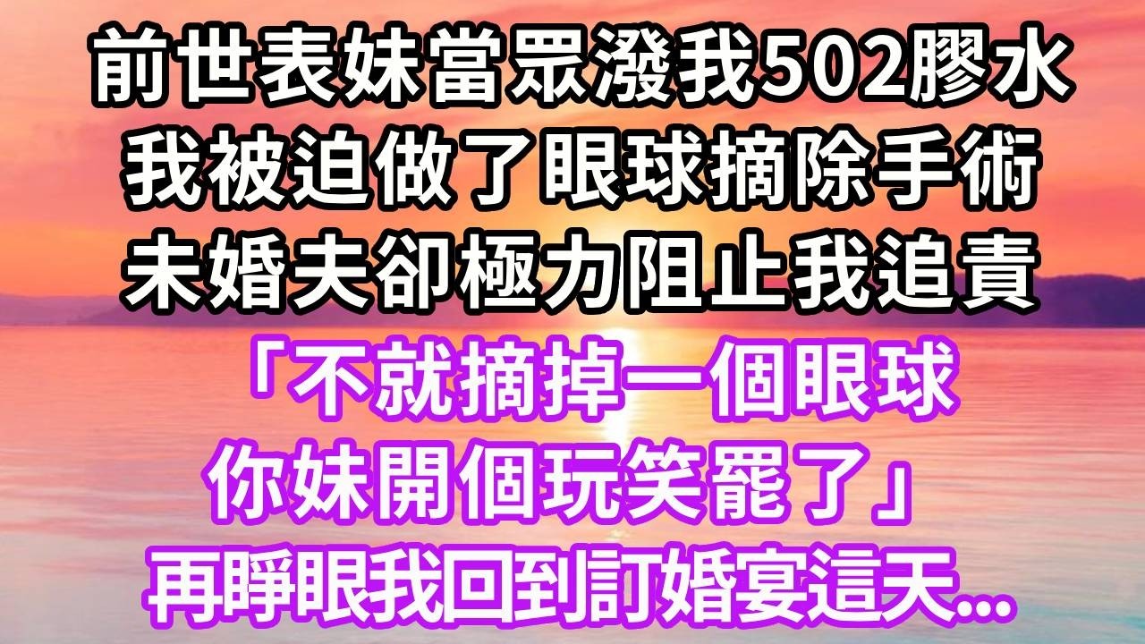 前世表妹當眾潑我502膠水，我被迫做了眼球摘除手術，未婚夫卻極力阻止我追責，「不就摘掉一個眼球，你妹開個玩笑罷了」，再睜眼我回到了訂婚宴這天...#重生 #大女主 #情感 #故事分享 #復仇