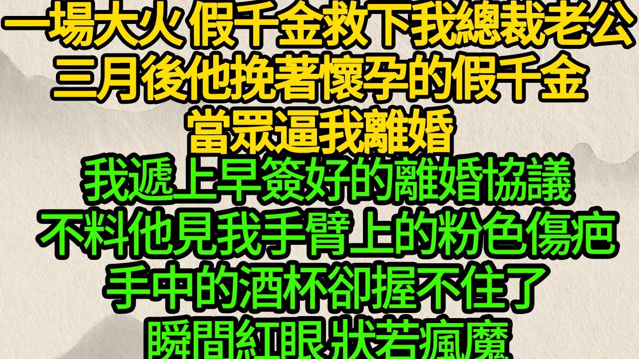 一場大火 假千金救下我總裁老公， 三月後他挽著懷孕的假千金當眾逼我離婚，我遞上早簽好的離婚協議，不料他見我手臂上的粉色傷疤，手中的酒杯卻握不住了，瞬間紅眼 狀若瘋魔