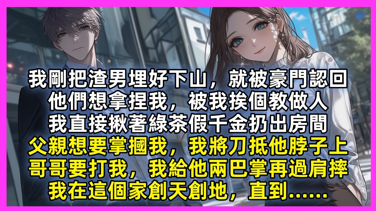 我剛把渣男埋好下山，就被豪門認回，他們想拿捏我，被我挨個教做人，我直接揪著綠茶假千金扔出房間，父親想要掌摑我，我將刀抵他脖子上，哥哥要打我，我給他兩巴掌再過肩摔，我在這個家創天創地，直到……