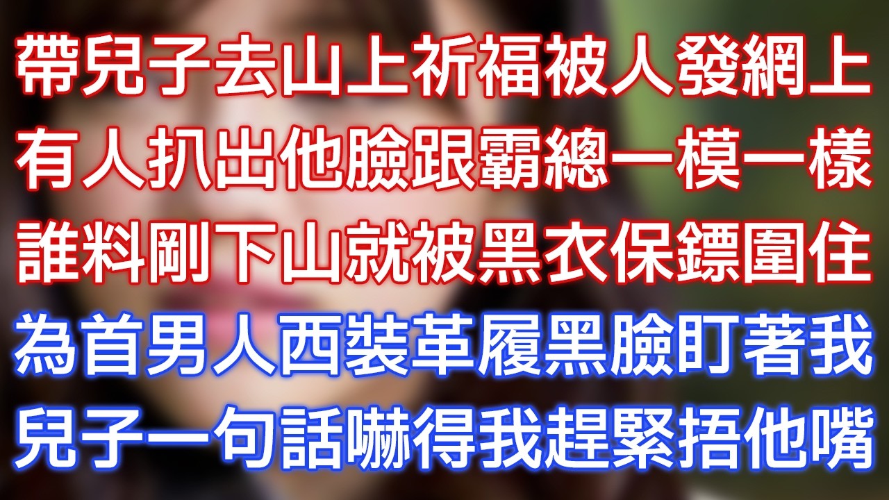 帶兒子去山上祈福被人發網上，有人扒出他臉跟霸總一模一樣，誰料剛下山就被黑衣保鏢圍住，為首男人西裝革履黑臉盯著我，兒子一句話嚇得我趕緊捂他嘴！