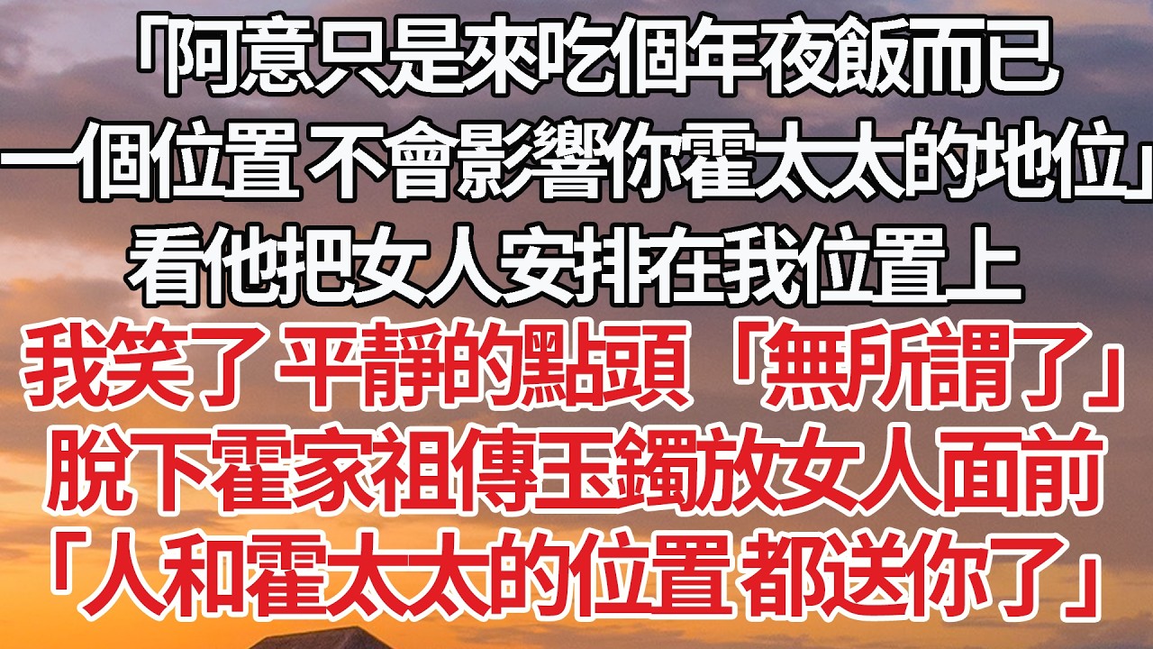 【完結】「阿意只是來吃個年夜飯而已，一個位置 不會影響你霍太太的地位」看他把女人安排在我位置上，我笑了平靜的點頭「無所謂了」脫下霍家祖傳玉鐲放女人面前，「人和霍太太的位置 都送你了」 #婚姻 #情感