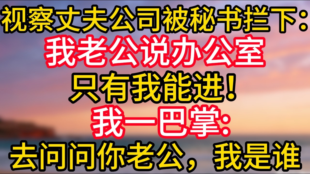 【完結】去丈夫的公司視察剛要進他辦公室，卻被女祕書攔住：“我老公說了，他的辦公室只能我進！”我反手就是一巴掌：“去問問你老公，我是誰！”