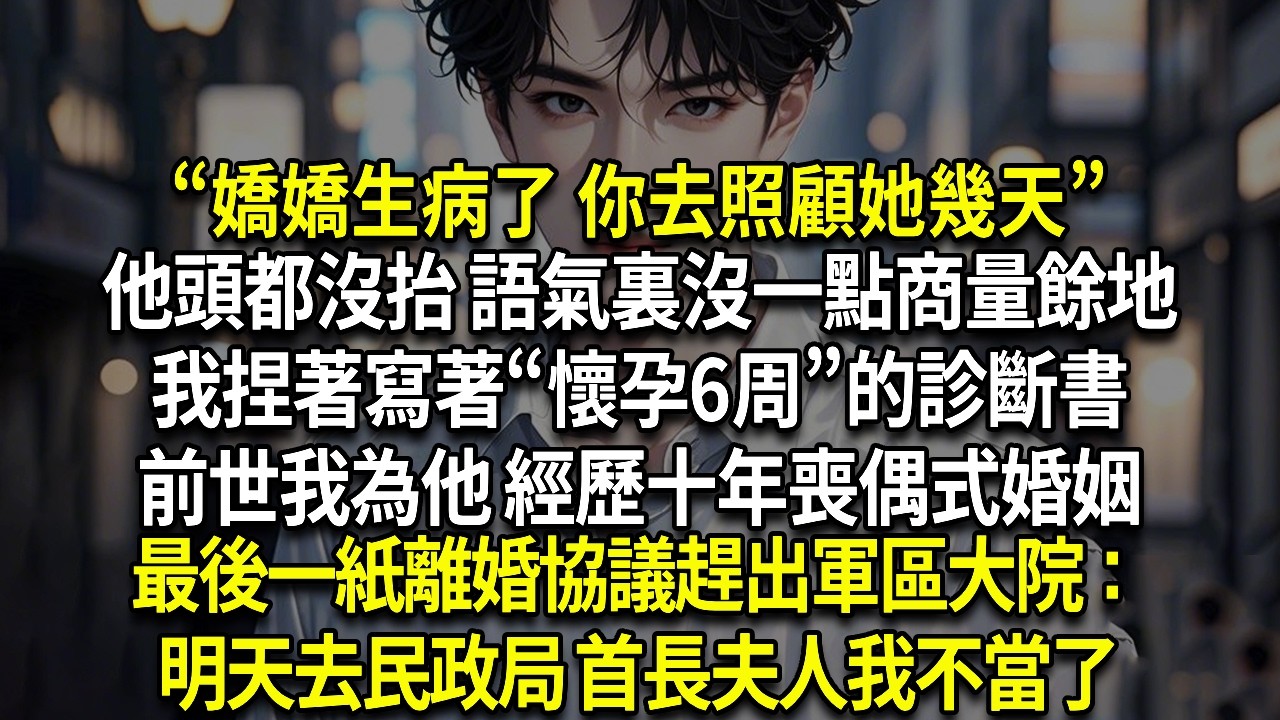 “嬌嬌生病了 你去照顧她幾天”他頭都沒抬 語氣裏沒一點商量餘地，我捏著寫著“懷孕6周”的診斷書，前世我為他 經歷十年喪偶式婚姻，最後一紙離婚協議趕出軍區大院：明天去民政局 首長夫人我不當了