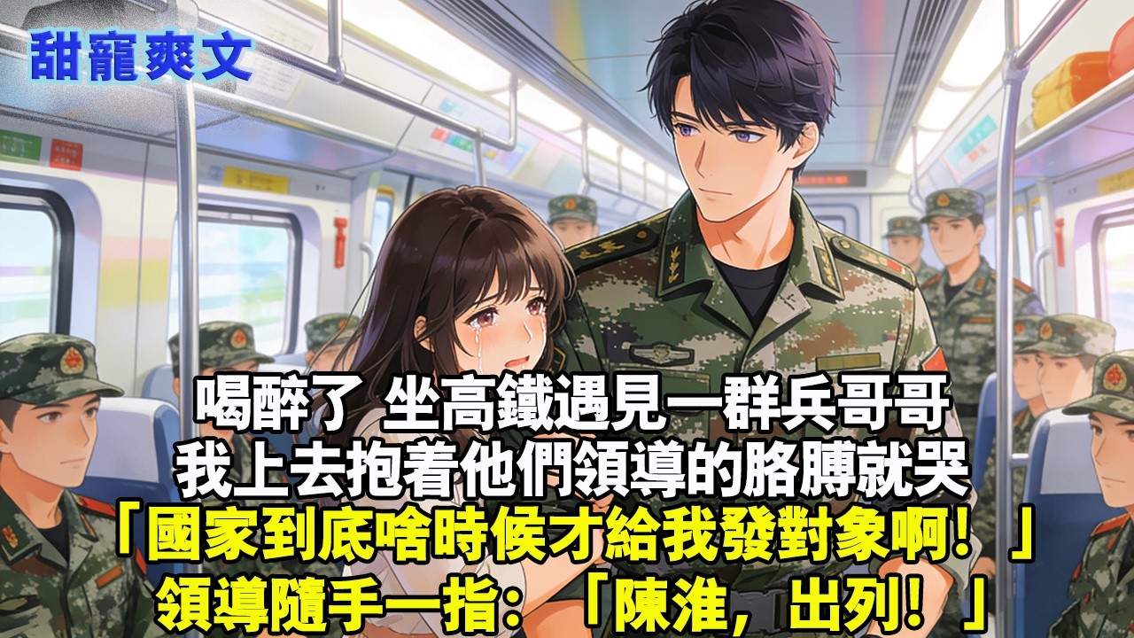 【完結甜文】喝醉了坐高鐵遇見一群兵哥哥，我上去抱著他們領導的胳膊哭：「國家到底啥時候才給我發對象啊！」領導隨手一指：「陳淮，出列！」#霸總 #情感 #完結 #甜寵 #甜文 #言情 #有聲書