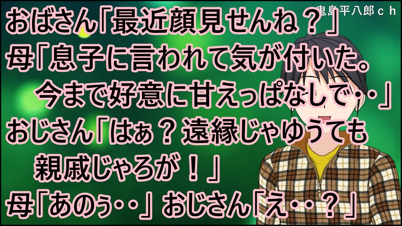 【衝撃的な話】おばさん「最近顔見せんね？」母「息子に言われて気が付いた。今まで好意に甘えっぱなしで・・」おじさん「はぁ？遠縁じゃゆうても親戚じゃろが！」母「あのぅ・・」おじさん「え・・？」