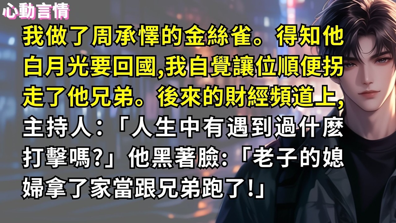 我做了周承懌的金絲雀。得知他白月光要回國,我自覺讓位順便拐走了他兄弟。後來的財經頻道上,主持人：「人生中有遇到過什麽打擊嗎?」他黑著臉:「老子的媳婦拿了家當跟兄弟跑了!」