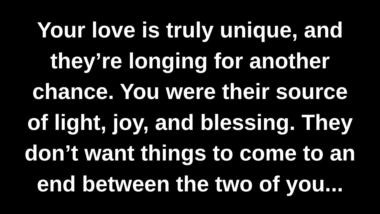 Your love is truly unique, and they’re longing for another chance. You were their source of light...