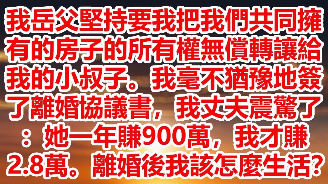 我岳父堅持要我把我們共同擁有的房子的所有權無償轉讓給我的小叔子。我毫不猶豫地簽了離婚協議書，我丈夫震驚了：她一年賺900萬，我才賺2 8萬。離婚後我該怎麼生活？