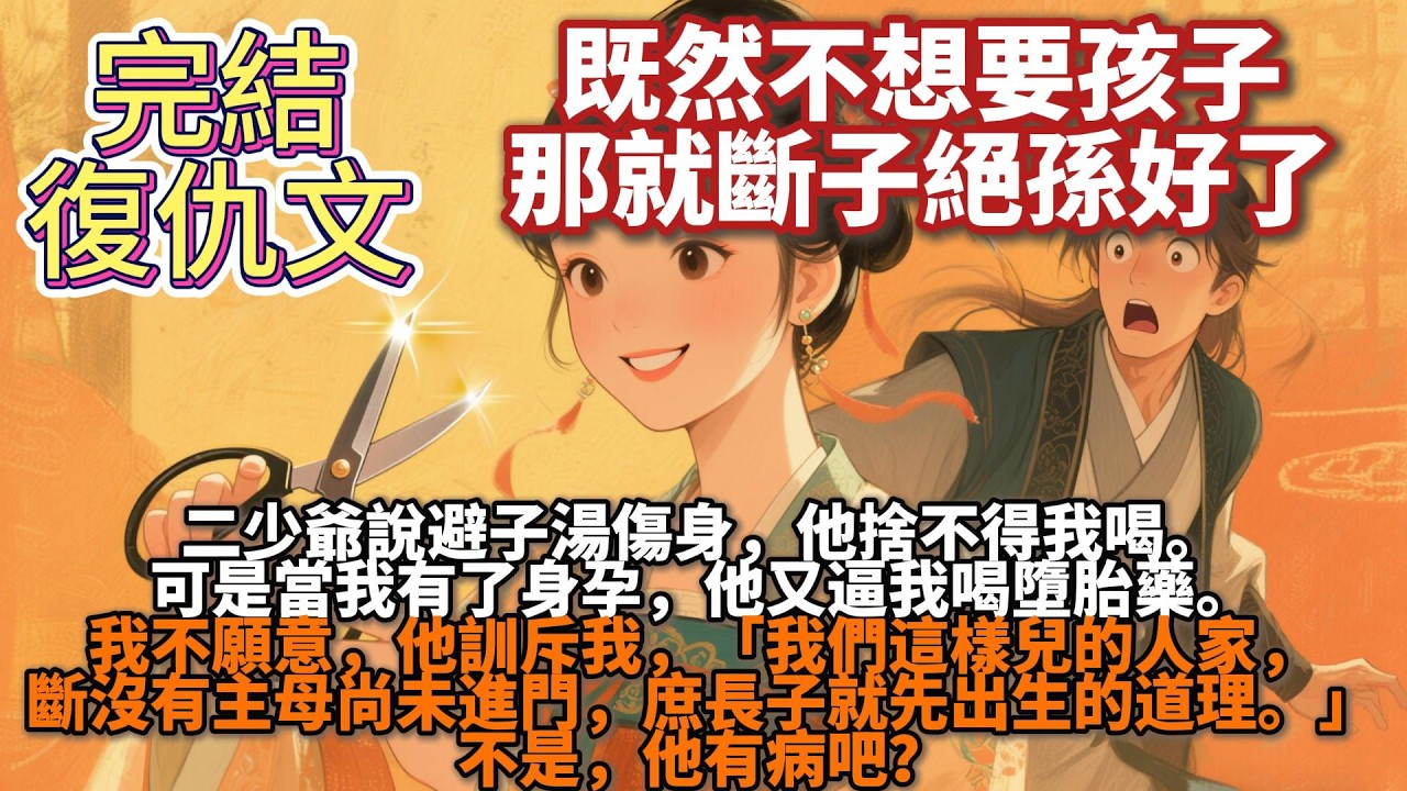 完結復仇文：二少爺說避子湯傷身，他捨不得我喝。可是當我有了身孕，他又逼我喝墮胎藥。「我們這樣兒的人家，斷沒有主母尚未進門，庶長子就先出生的道理。」不是，他有病吧？既然不想要孩子，那就斷子絕孫好了。