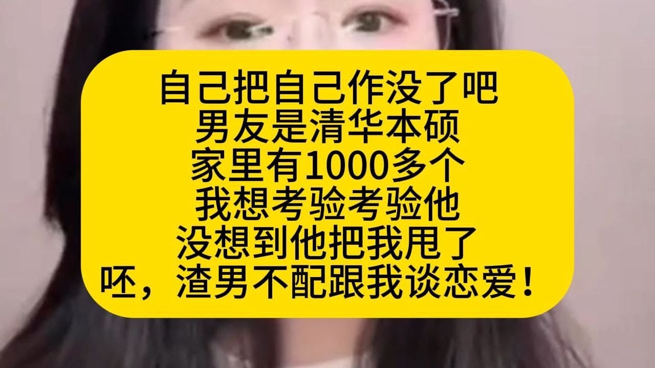 男友是清华本硕，家里有1000多个，我想考验考验他，没想到他把我甩了，渣男不配跟我谈恋爱！