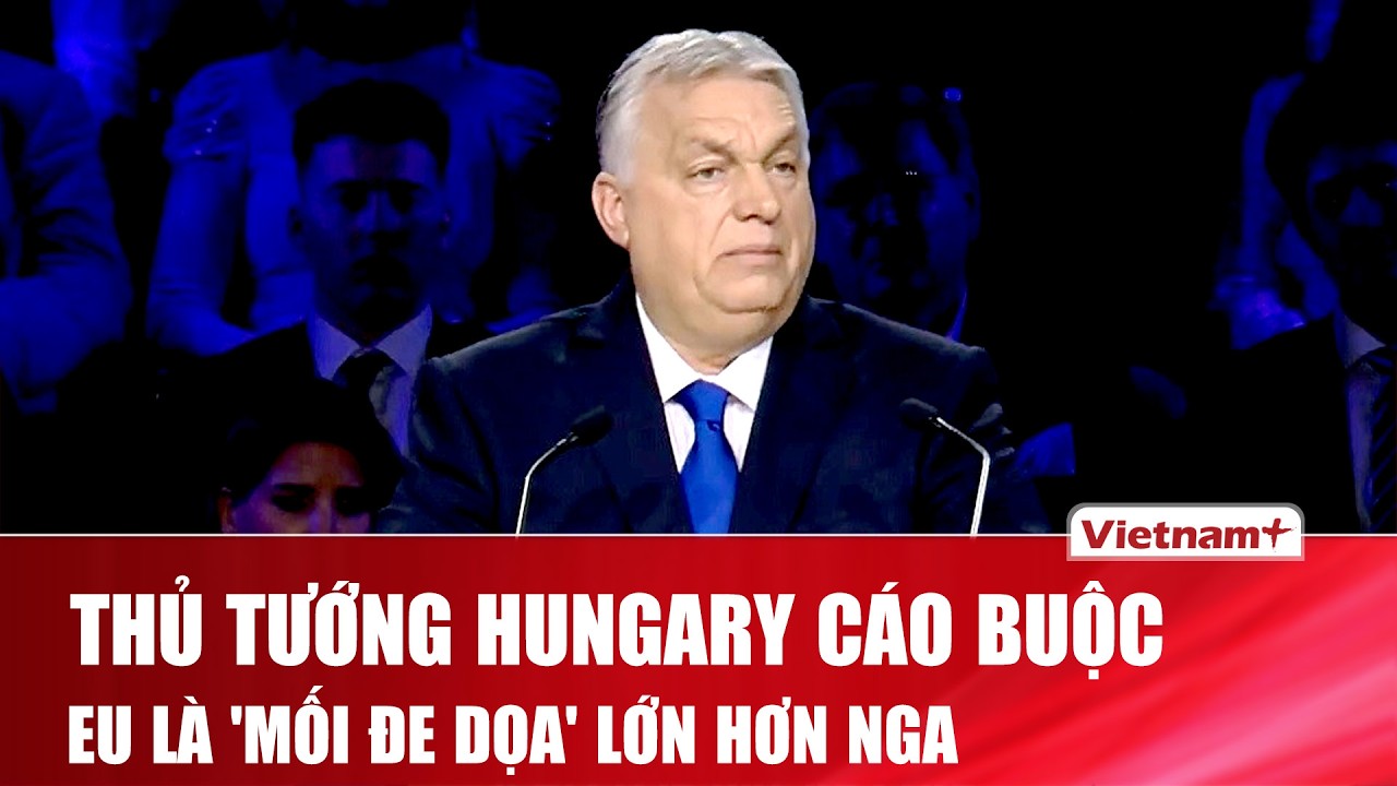 Thủ tướng Hungary gây chấn động khi cáo buộc EU là “mối đe dọa” lớn hơn Nga