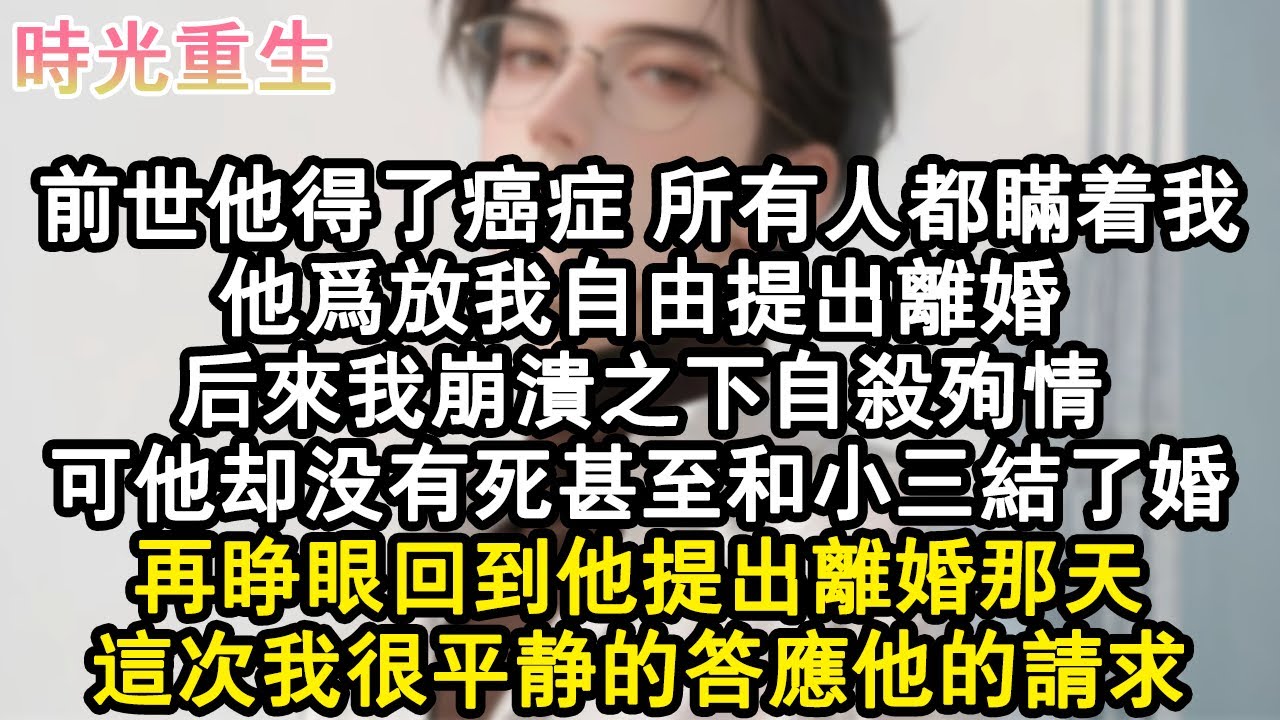 【完結爽文】前世他得了癌症，所有人都瞞著我。他為放我自由提出離婚，後來我崩潰之下自殺殉情。可他卻沒有死甚至和小三結了婚。再睜眼回到他提出離婚那天，這次我很平靜的答應他的請求。#小說 #重生故事 #爽文