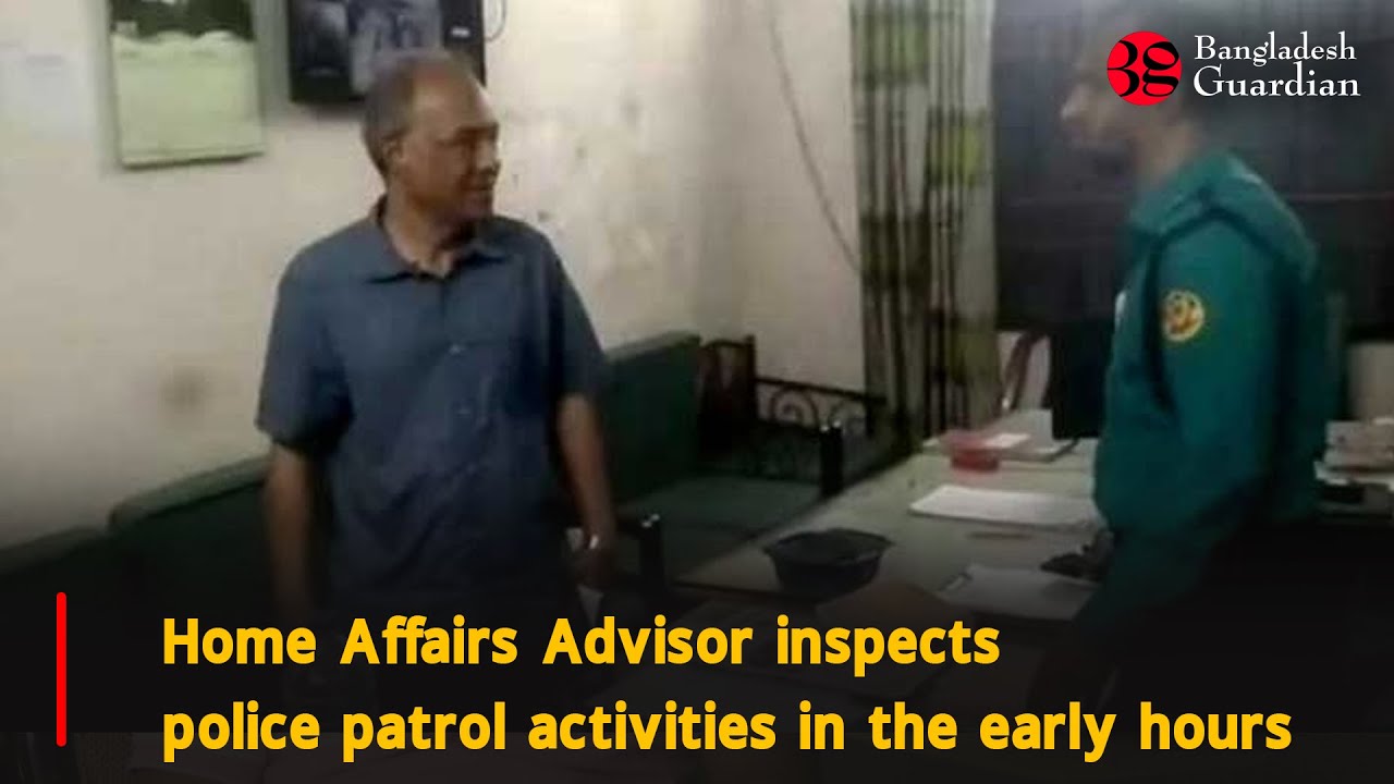 Home Affairs Advisor inspects police patrol activities in the early hours | Bangladesh Guardian News