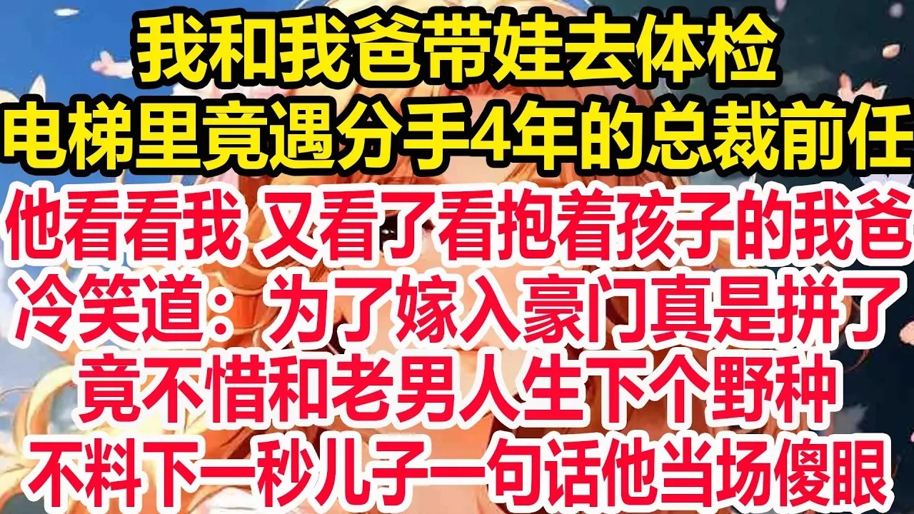我和我爸带娃去体检，电梯里竟遇分手4年的总裁前任，他看看我 又看了看抱着孩子的我爸，冷笑道：为了嫁入豪门真是拼了，竟不惜和老男人生下个野种，不料下一秒儿子一句话他当场傻眼！
