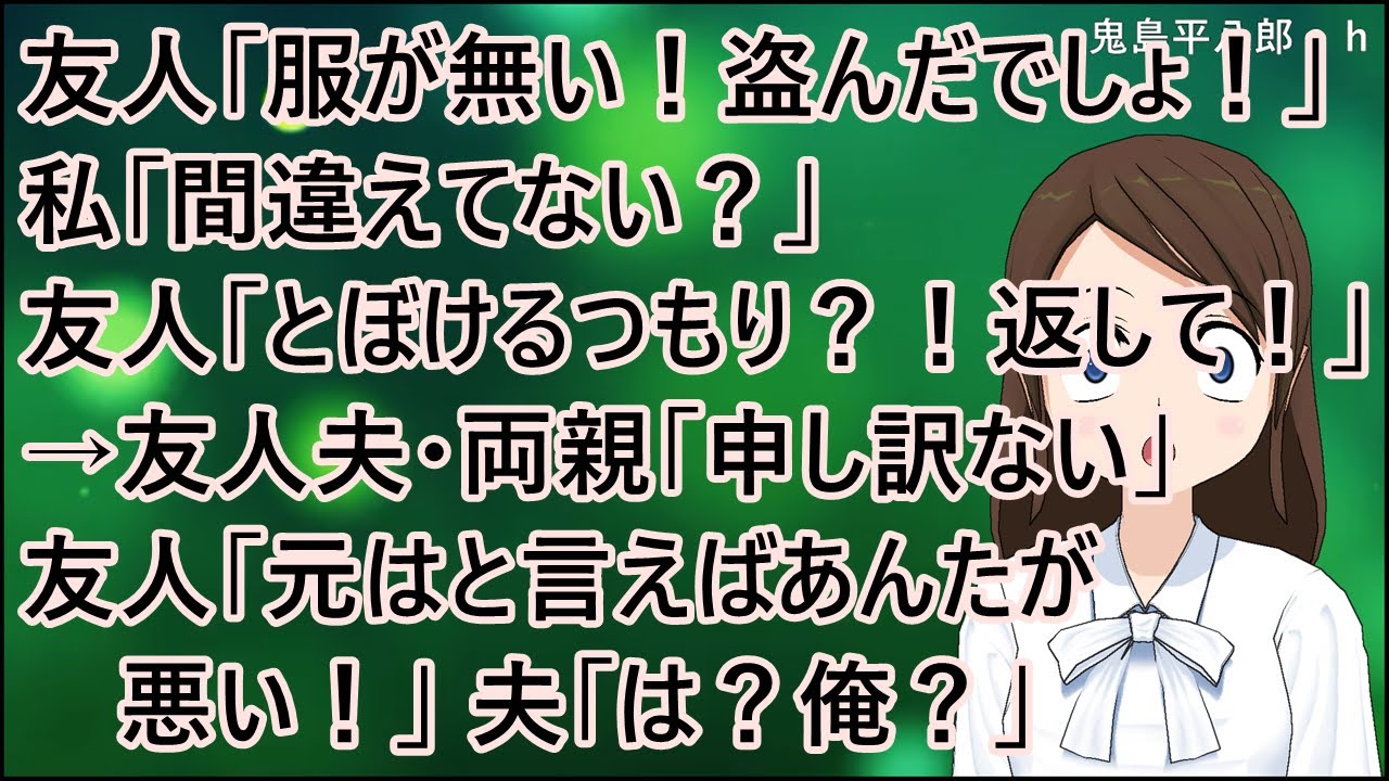 【衝撃的な話】友人「子供に買った服が無い！！盗んだでしょ！」私「間違えてない？」友人「とぼけるつもり？！今すぐ返して！」→友人夫・両親「申し訳ない」友人「元はと言えばあんたが悪い！」夫「は？俺？」