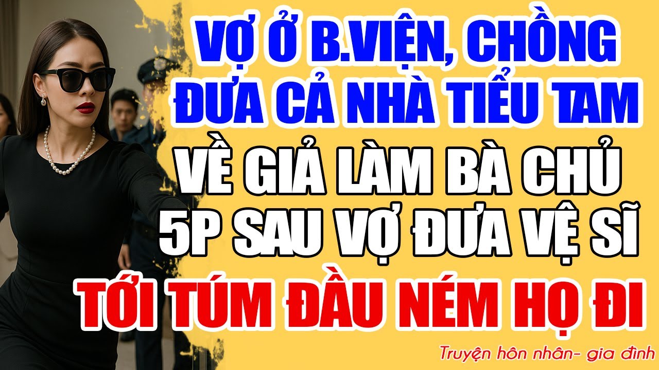 VỢ Ở B.VIỆN, CHỒNG ĐƯA CẢ NHÀ TIỂU TAM VỀ GIẢ LÀM BÀ CHỦ. 5P SAU VỢ ĐƯA VỆ SĨ TỚI TÚM Đ.ẦU NÉM HỌ ĐI