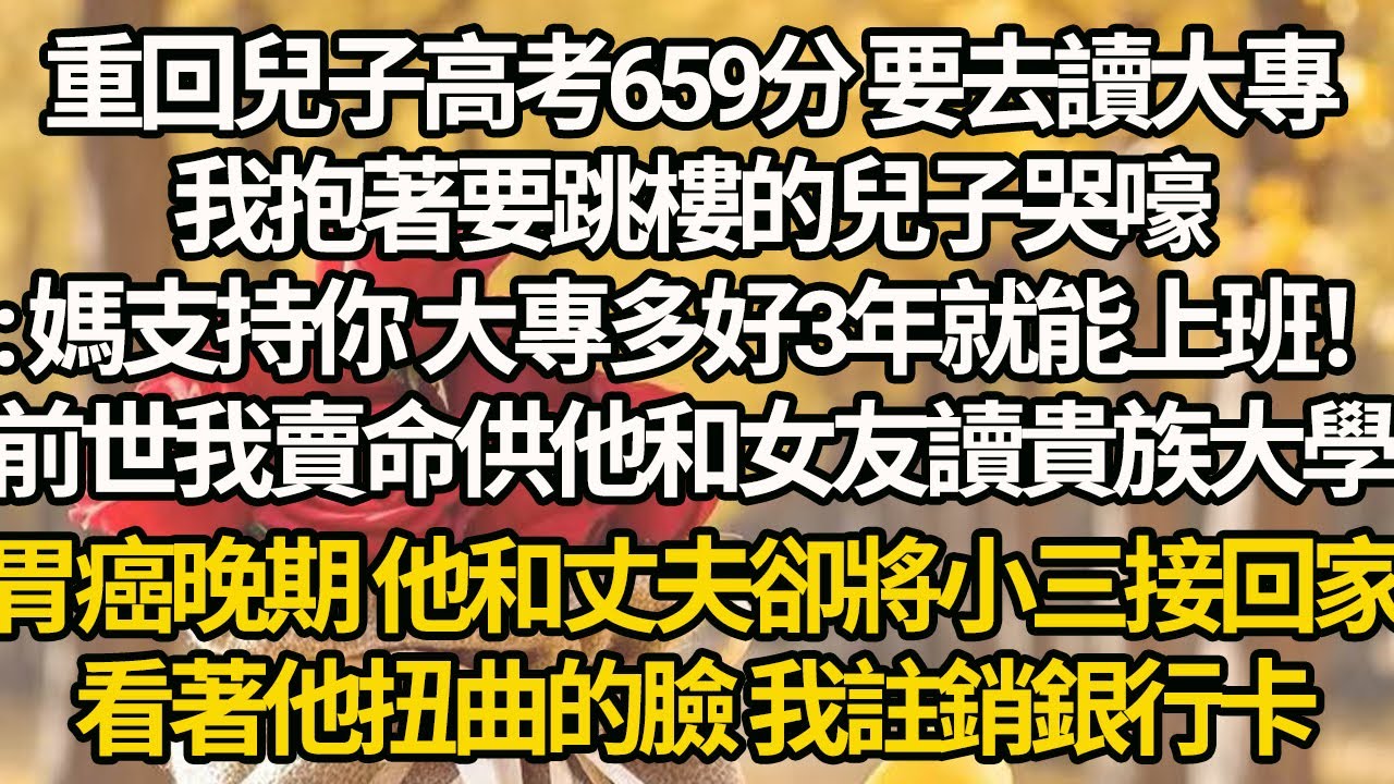 【完結】重回兒子高考659分 要去讀大專，我抱著要跳樓的兒子哭：媽支持你 大專多好3年就能上班！前世我賣命供他和女友讀貴族大學，胃癌晚期 他和丈夫卻將小三接回家，看著他扭曲的臉 我註銷銀行卡