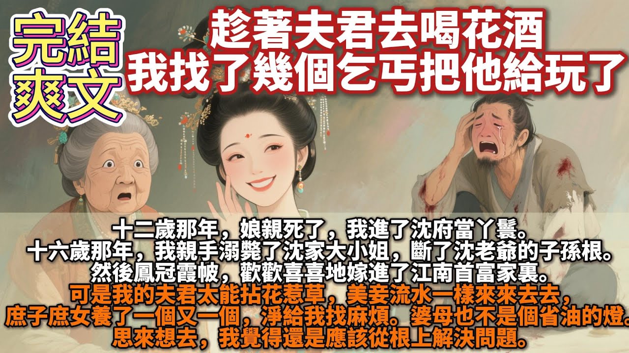 完結爽文：趁著夫君去喝花酒，我找了幾個乞丐把他給玩了。十二歲那年，娘親死了，我進了沈府當丫鬟。十六歲那年，我親手溺斃了沈家大小姐，斷了沈老爺的子孫根。然後鳳冠霞帔，歡歡喜喜地嫁進了江南首富家裏。