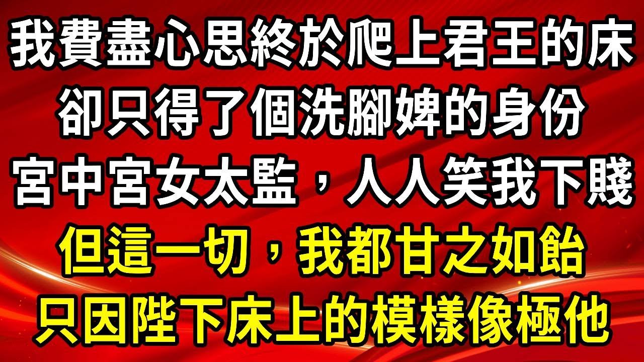 我費盡心思終於爬上君王的床。卻只得了個洗腳婢的身份。宮中宮女太監，人人笑我下賤。但這一切，我都甘之如飴。只因陛下床上的模樣像極他#生活經驗#情感故事#養老#睡前故事