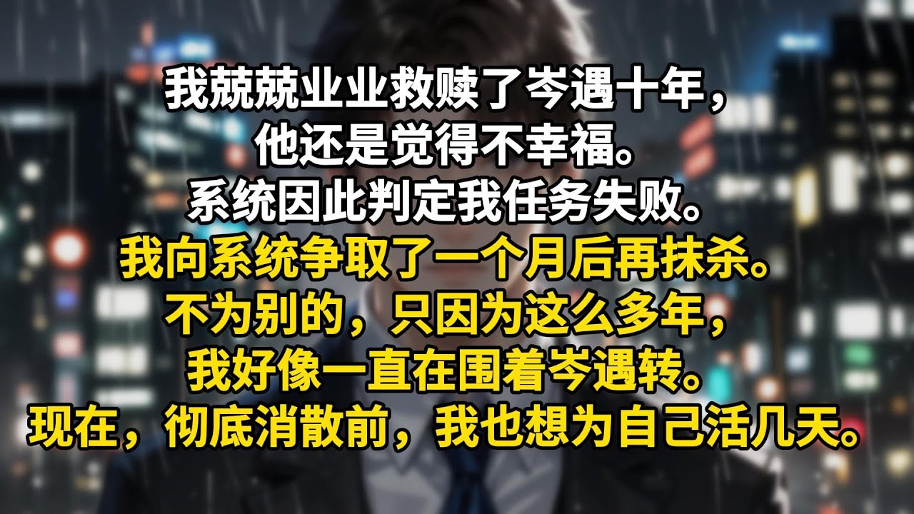 我兢兢业业救赎了岑遇十年，他还是觉得不幸福。系统因此判定我任务失败。我向系统争取了一个月后再抹杀。不为别的，只因为这么多年，我好像一直在围着岑遇转。现在，彻底消散前，我也想为自己活几天。