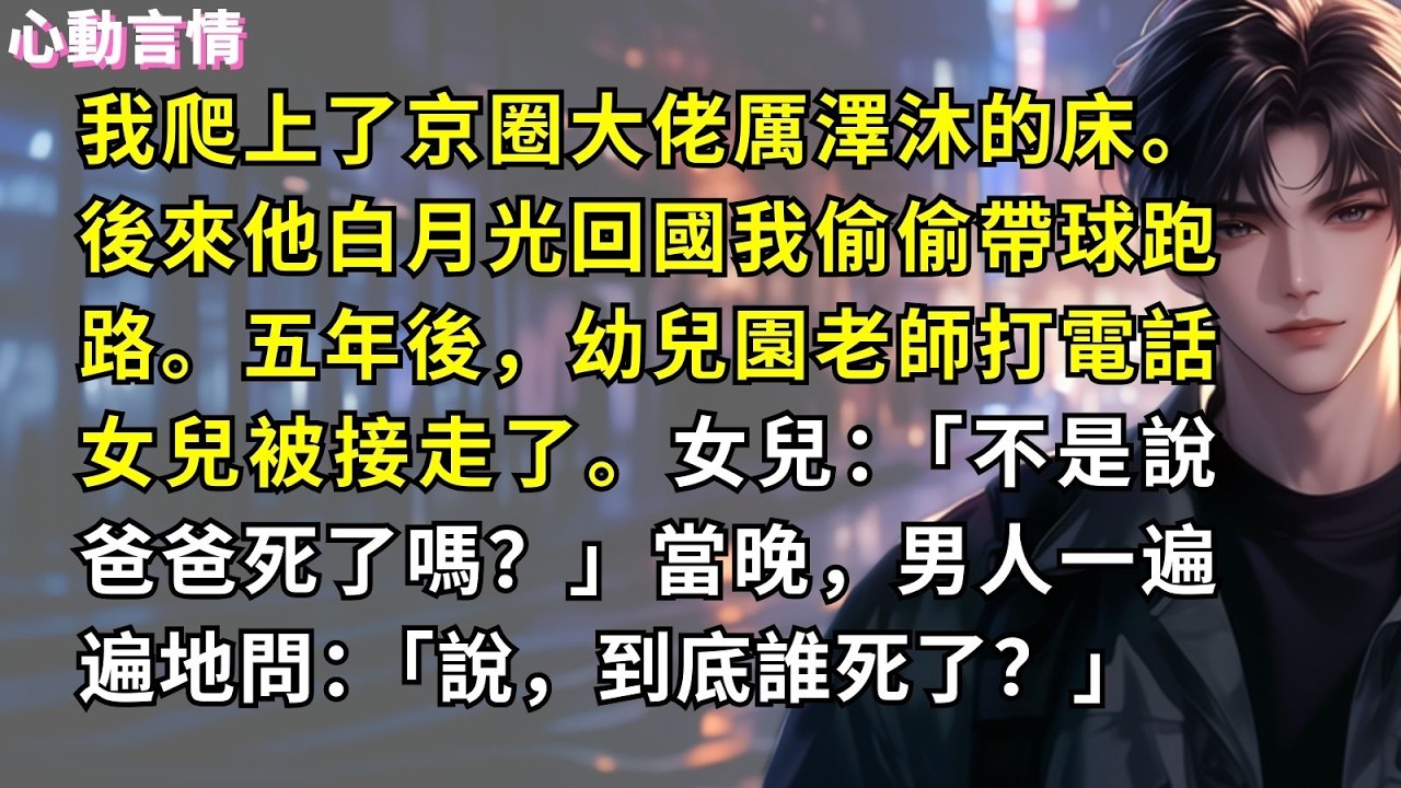 我爬上了京圈大佬厲澤沐的床。 後來他白月光回國我偷偷帶球跑路。五年後，幼兒園老師打電話女兒被接走了。女兒：「不是說爸爸死了嗎？」當晚，男人一遍遍地問：「說，到底誰死了？」