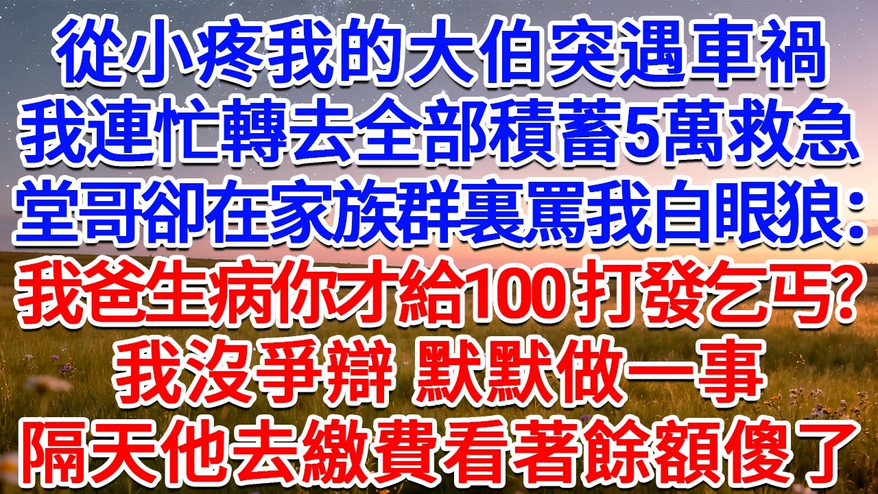從小疼我的大伯突遇車禍，我連忙轉去全部積蓄5萬救急，堂哥卻在家族群裏@我，罵我白眼狼：我爸生病你才給100，打發乞丐呢？我沒爭辯，默默做一事，隔天他去繳費看著餘額傻了！#為人處世 #生活經驗 #故事