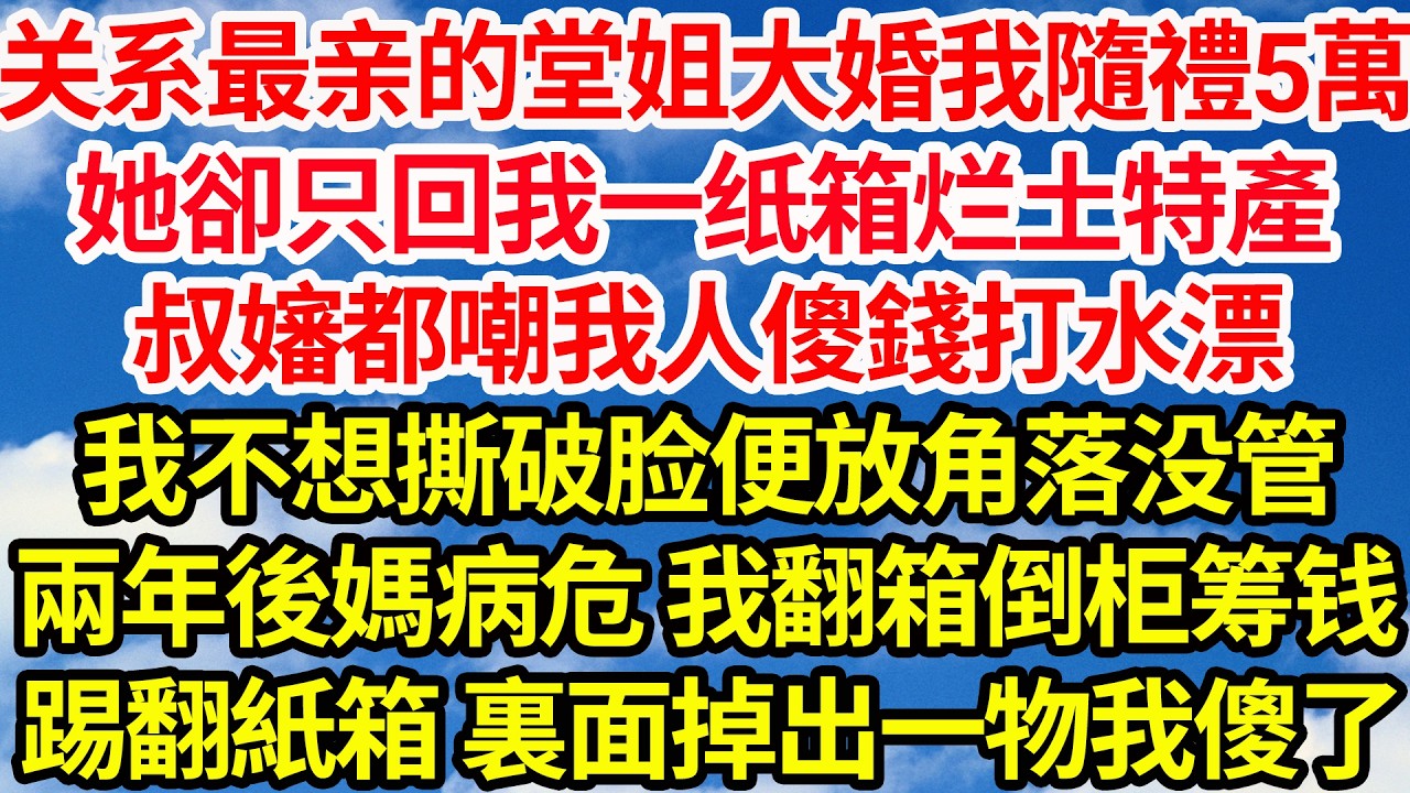 關係最親的堂姐大婚我隨禮5萬，她卻只回我一紙箱爛土特產，叔嬸都嘲我人傻錢打水漂，我不想撕破臉便放角落沒管，兩年後我媽病危 我翻箱倒櫃籌錢，意外踢翻紙箱 裏面掉出一物我傻了||笑看人生情感生活
