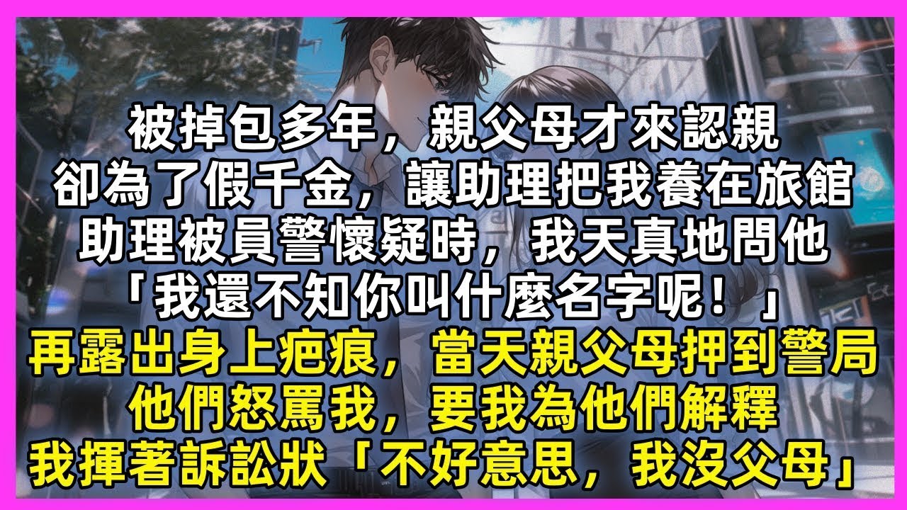 被掉包多年，親父母才來認親，卻為了假千金，讓助理把我養在旅館，助理被警察懷疑時，我天真地問他「我不知你名字呢！」再露出身上疤痕，當天親父母押到警局，要我為他們解釋，我揮著訴訟狀「不好意思，我沒父母」