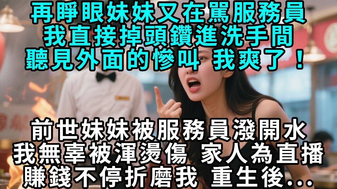 再睜眼妹妹又在駡服務員，我直接掉頭鑽進洗手間，聽見外面的慘叫 我爽了！前世妹妹被服務員潑開水，我無辜被渾燙傷。 家人為直播賺錢不停折磨我，重生後...