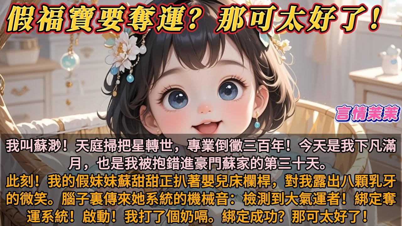 《假福寶要奪運？那可太好了！》我叫蘇渺！天庭掃把星轉世。今天是我下凡滿月。此刻，我的妹妹正對我微笑。腦子裏傳來她系統的機械音：檢測到大氣運者！綁定奪運系統！我打了個奶嗝。綁定成功？那可太好了！