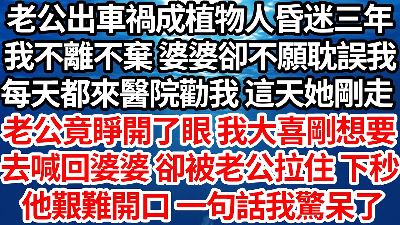 老公出車禍成植物人昏迷三年，我不離不棄 婆婆卻不願耽誤我，每天都來醫院勸我 這天她剛走，老公竟睜開了眼 我大喜剛想要，去喊回婆婆 卻被老公拉住 下秒，他艱難開口 一句話我驚呆了【倫理】【都市】