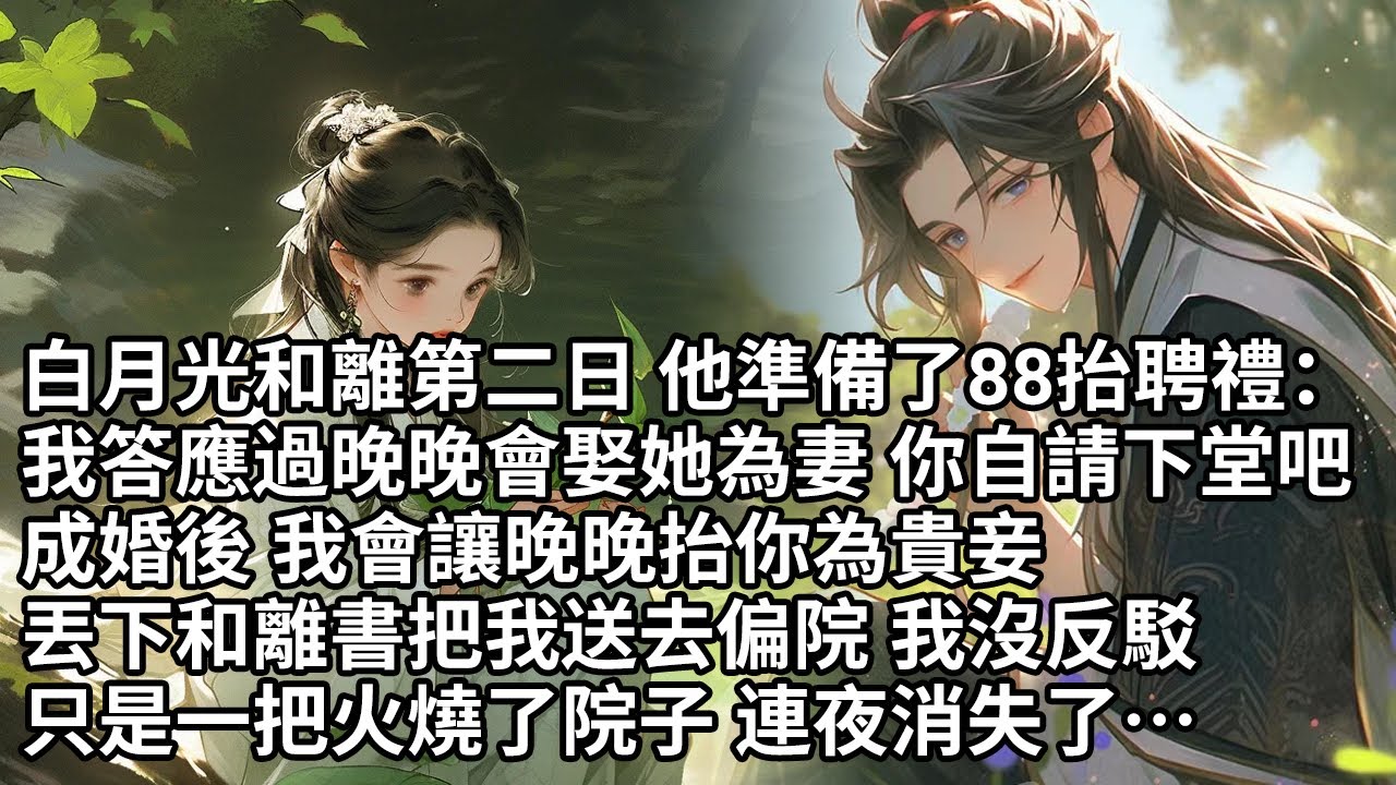 【一口氣看完】白月光和離第二日 他準備了88抬聘禮：我答應過晚晚會娶她為妻 你自請下堂吧，成婚後 我會讓晚晚抬你為貴妾，丟下和離書把我送去偏院 我沒反駁，只是一把火燒了院子 連夜消失了…【許青瑟】